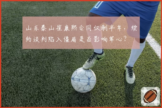 山东泰山崔康熙合同仅剩半年,续约谈判陷入僵局是否影响军心?