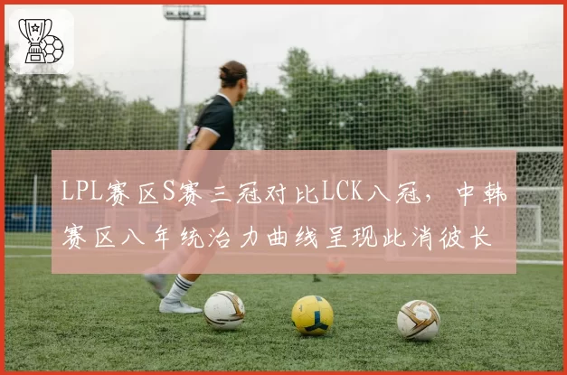 LPL赛区S赛三冠对比LCK八冠，中韩赛区八年统治力曲线呈现此消彼长态势