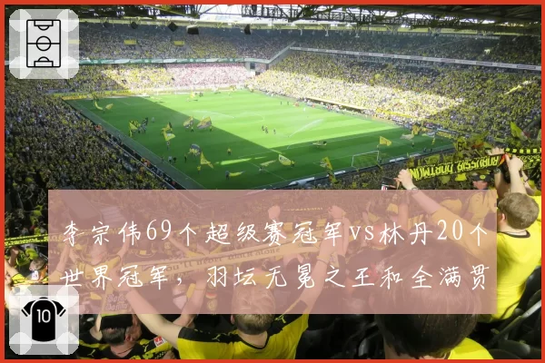 李宗伟69个超级赛冠军vs林丹20个世界冠军,羽坛无冕之王和全满贯谁更值?