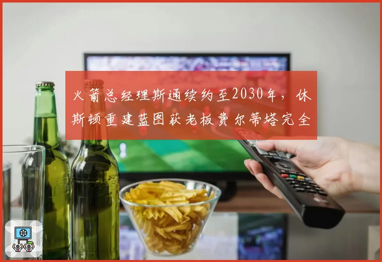 火箭总经理斯通续约至2030年,休斯顿重建蓝图获老板费尔蒂塔完全授权