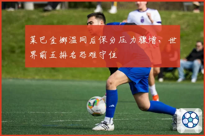 莱巴金娜温网后保分压力骤增,世界前五排名恐难守住