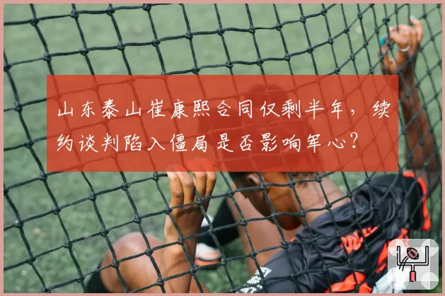 山东泰山崔康熙合同仅剩半年,续约谈判陷入僵局是否影响军心?