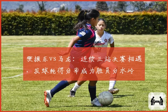 樊振东vs马龙:连续三站决赛相遇,发球轮得分率成为胜负分水岭