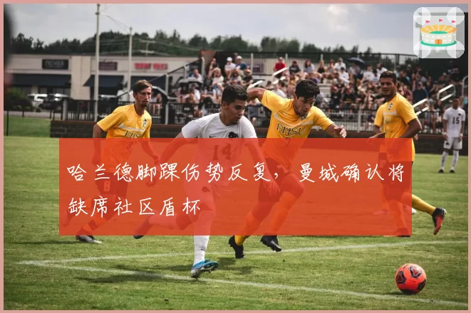 哈兰德脚踝伤势反复，曼城确认将缺席社区盾杯