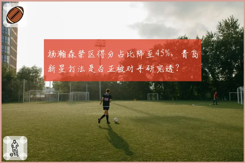 杨瀚森禁区得分占比降至45%,青岛新星打法是否正被对手研究透?