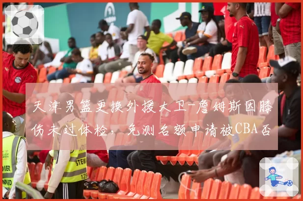 天津男篮更换外援大卫-詹姆斯因膝伤未过体检，免测名额申请被CBA否决