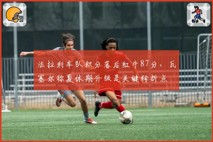 法拉利车队积分落后红牛87分，瓦塞尔称夏休期升级是关键转折点