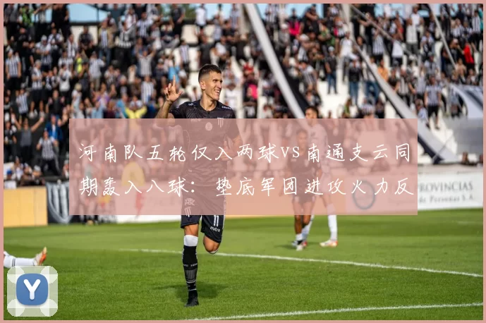 河南队五轮仅入两球vs南通支云同期轰入八球:垫底军团进攻火力反差解析