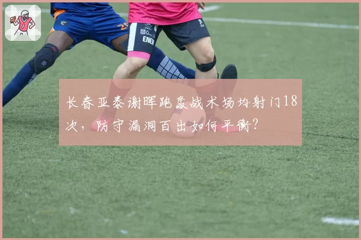 长春亚泰谢晖跑轰战术场均射门18次,防守漏洞百出如何平衡?