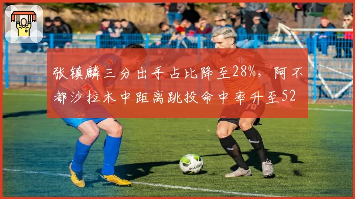 张镇麟三分出手占比降至28%，阿不都沙拉木中距离跳投命中率升至52%