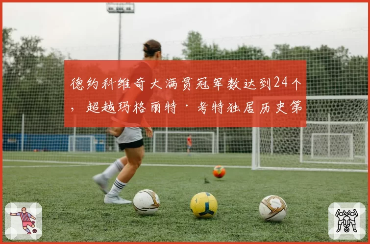 德约科维奇大满贯冠军数达到24个,超越玛格丽特·考特独居历史第一