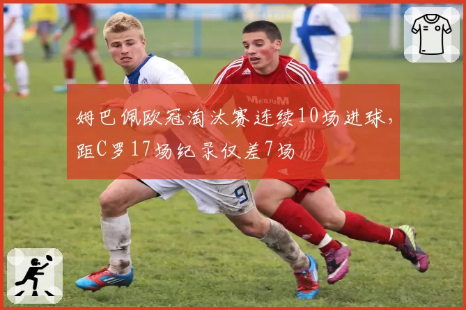姆巴佩欧冠淘汰赛连续10场进球,距C罗17场纪录仅差7场