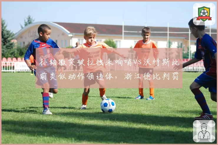 孙铭徽突破拉拽未响哨vs沃特斯此前类似动作领违体,浙江德比判罚谜之操作