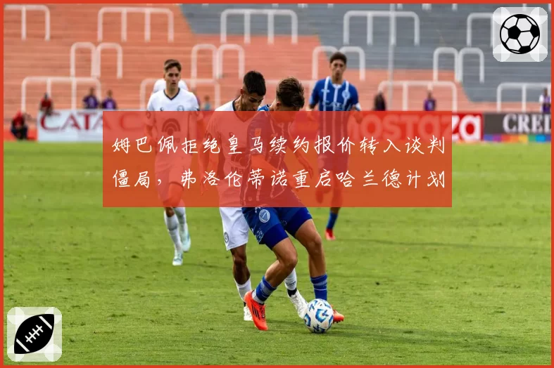 姆巴佩拒绝皇马续约报价转入谈判僵局,弗洛伦蒂诺重启哈兰德计划恐惹更衣室地震