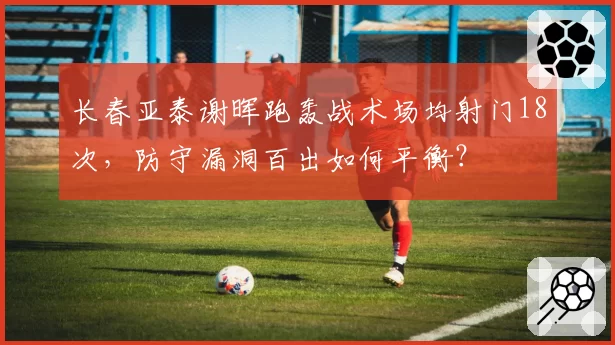 长春亚泰谢晖跑轰战术场均射门18次，防守漏洞百出如何平衡？