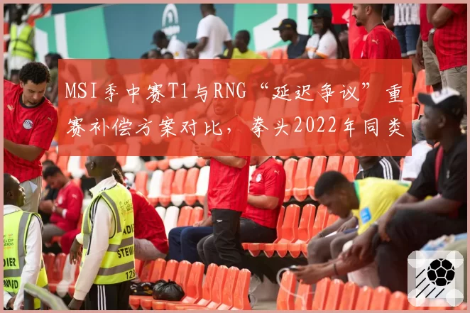 MSI季中赛T1与RNG“延迟争议”重赛补偿方案对比，拳头2022年同类事件处理方式被翻旧账