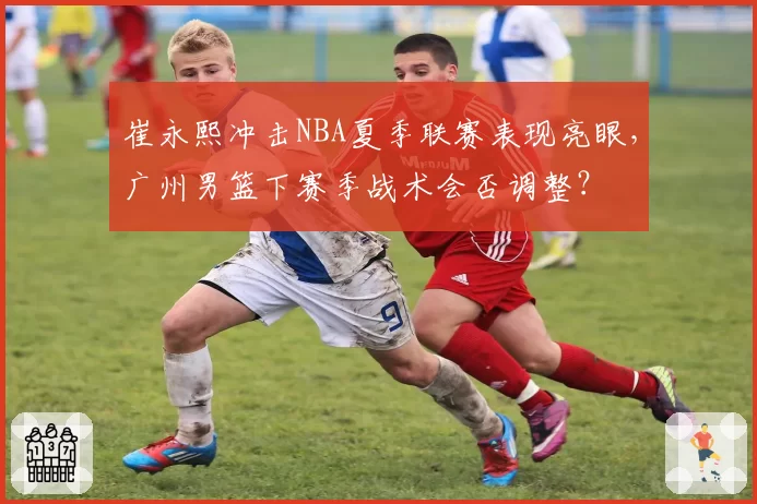 崔永熙冲击NBA夏季联赛表现亮眼,广州男篮下赛季战术会否调整?