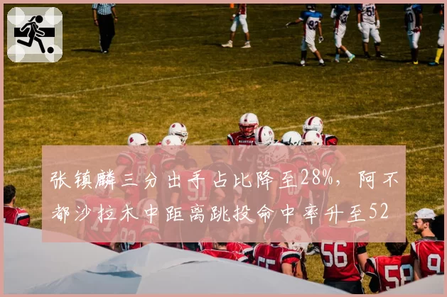 张镇麟三分出手占比降至28%,阿不都沙拉木中距离跳投命中率升至52%