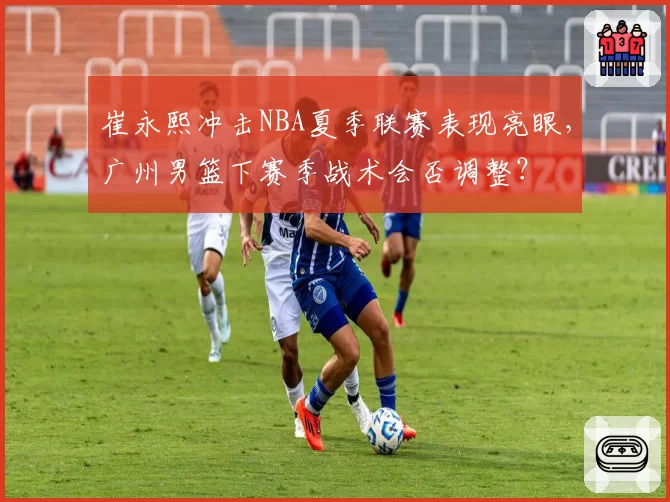 崔永熙冲击NBA夏季联赛表现亮眼，广州男篮下赛季战术会否调整？