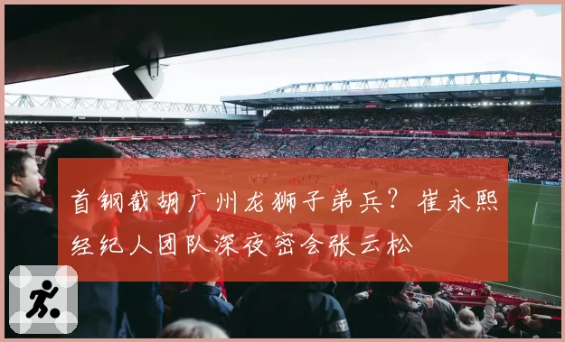 首钢截胡广州龙狮子弟兵？崔永熙经纪人团队深夜密会张云松