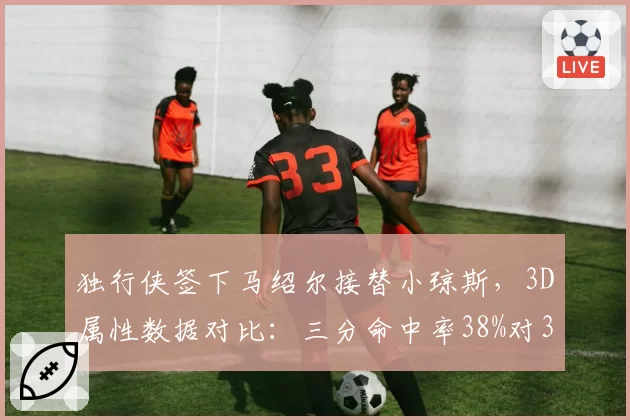 独行侠签下马绍尔接替小琼斯,3D属性数据对比:三分命中率38%对33%