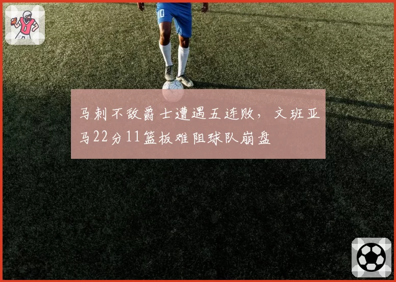 马刺不敌爵士遭遇五连败,文班亚马22分11篮板难阻球队崩盘