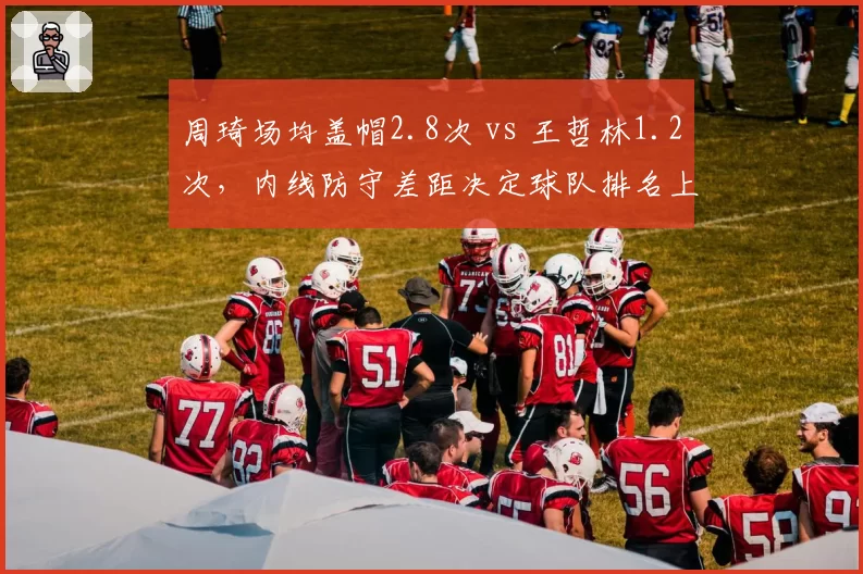 周琦场均盖帽2.8次 vs 王哲林1.2次,内线防守差距决定球队排名上限