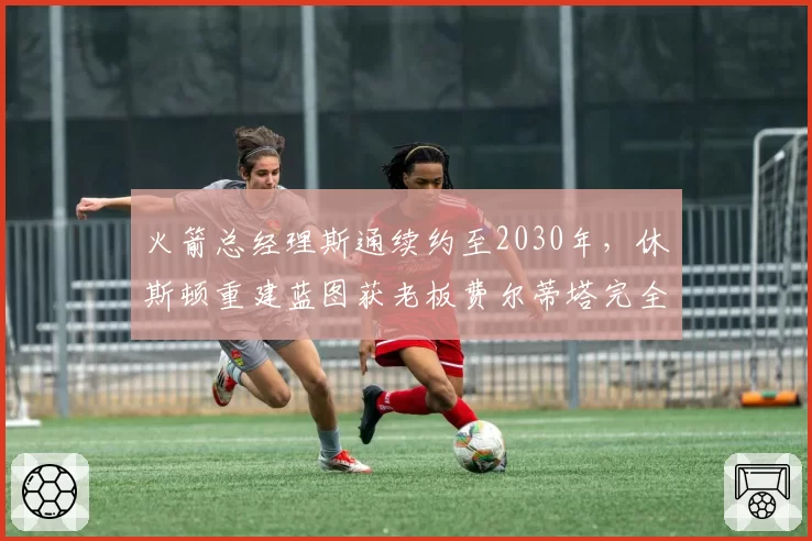 火箭总经理斯通续约至2030年,休斯顿重建蓝图获老板费尔蒂塔完全授权