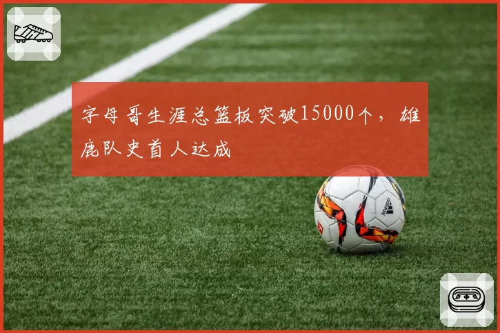 字母哥生涯总篮板突破15000个，雄鹿队史首人达成