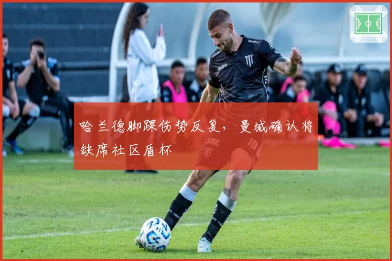 哈兰德脚踝伤势反复，曼城确认将缺席社区盾杯