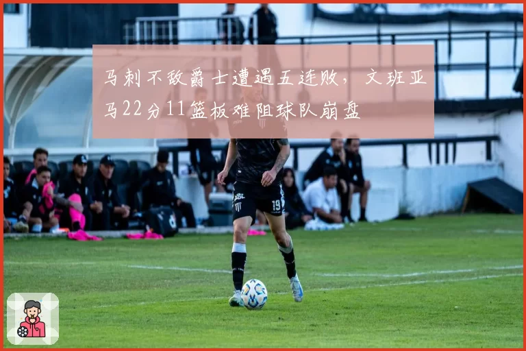 马刺不敌爵士遭遇五连败,文班亚马22分11篮板难阻球队崩盘