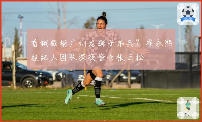 首钢截胡广州龙狮子弟兵？崔永熙经纪人团队深夜密会张云松