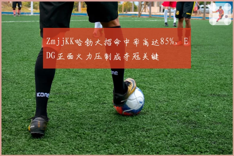 ZmjjKK哈勃大招命中率高达85%,EDG正面火力压制成夺冠关键