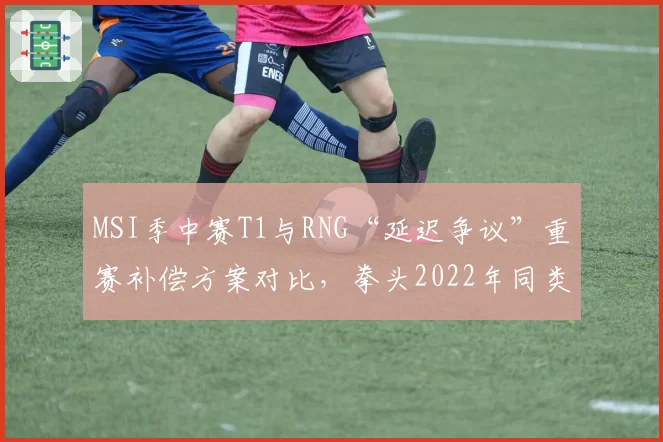 MSI季中赛T1与RNG“延迟争议”重赛补偿方案对比,拳头2022年同类事件处理方式被翻旧账