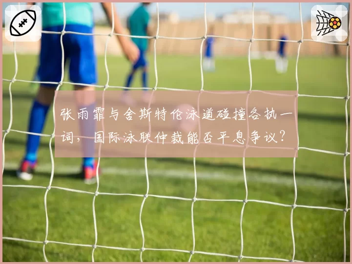 张雨霏与舍斯特伦泳道碰撞各执一词，国际泳联仲裁能否平息争议？