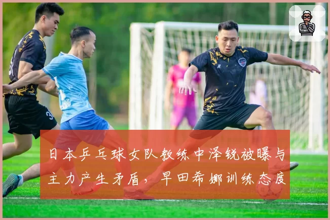 日本乒乓球女队教练中泽锐被曝与主力产生矛盾，早田希娜训练态度遭质疑