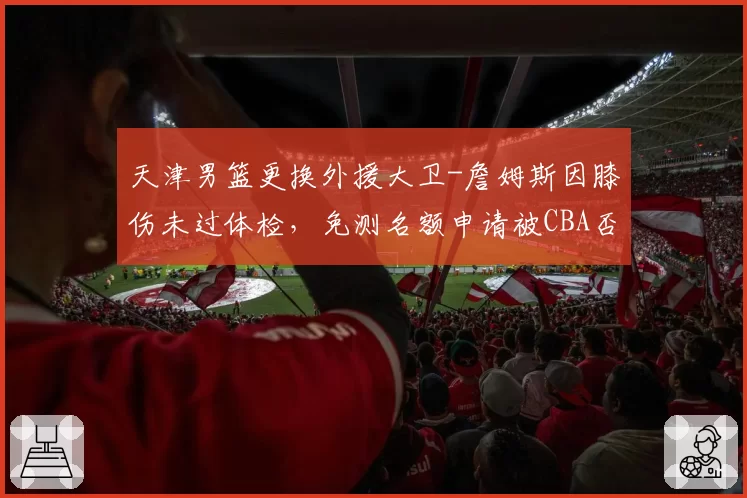 天津男篮更换外援大卫-詹姆斯因膝伤未过体检，免测名额申请被CBA否决