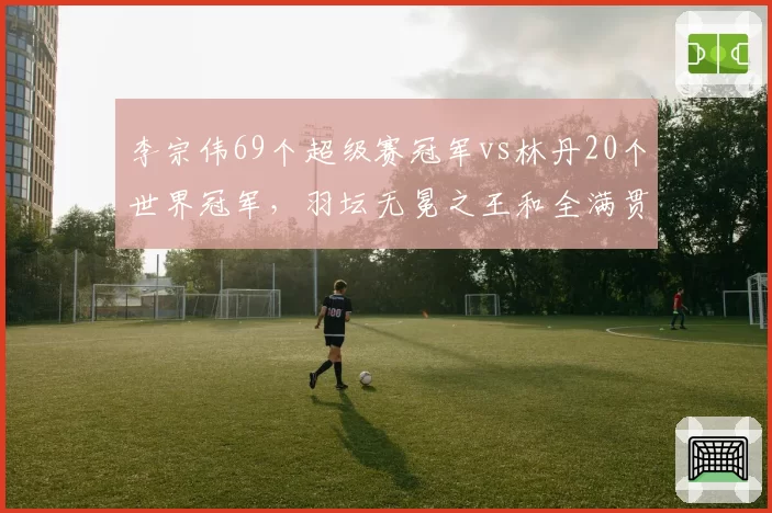 李宗伟69个超级赛冠军vs林丹20个世界冠军,羽坛无冕之王和全满贯谁更值?
